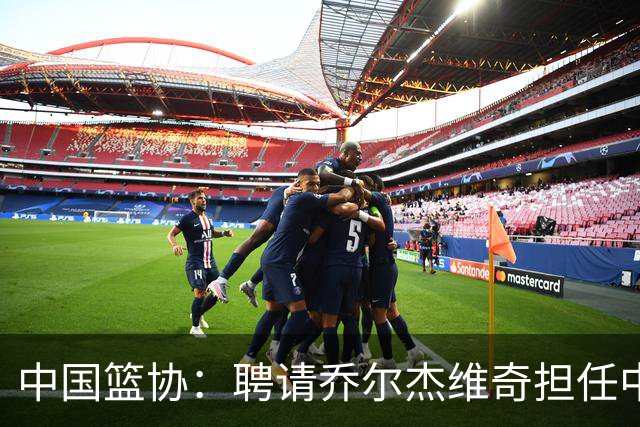 中国篮协：聘请乔尔杰维奇担任中国男篮主教练