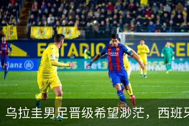 乌拉圭男足晋级希望渺茫，西班牙男足争取出线机会！