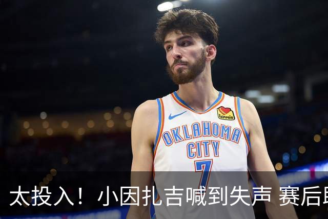 太投入！小因扎吉喊到失声 赛后助教代为接受采访