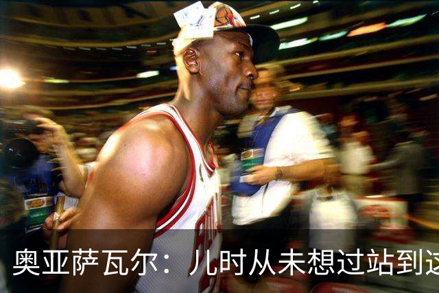 奥亚萨瓦尔：儿时从未想过站到这个位置 只剩最后一战要好好恢复