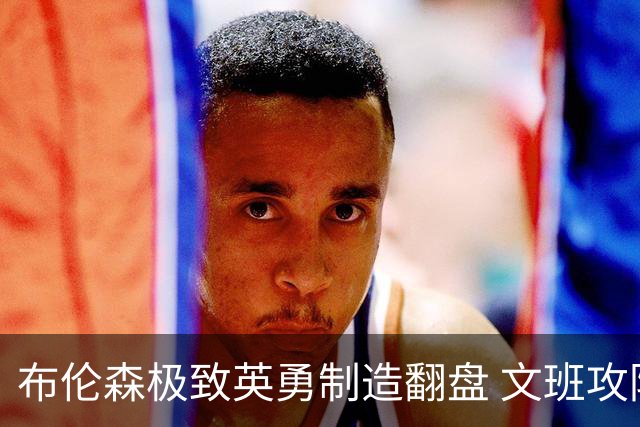 布伦森极致英勇制造翻盘 文班攻防都受挫软肋暴露