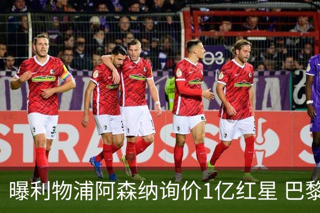 曝利物浦阿森纳询价1亿红星 巴黎已谈妥个人条款但钱还没到位