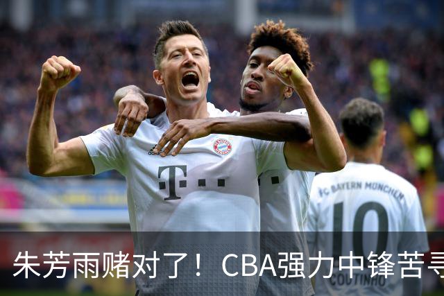 朱芳雨赌对了！CBA强力中锋苦寻下家，或被广东队完成捡漏？