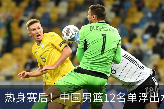 热身赛后！中国男篮12名单浮出水面！焦泊乔曾凡博庞峥麟或落选