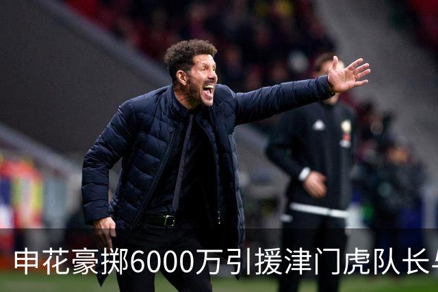 申花豪掷6000万引援津门虎队长与国脚后腰，表现优异惹球迷热议续约传闻