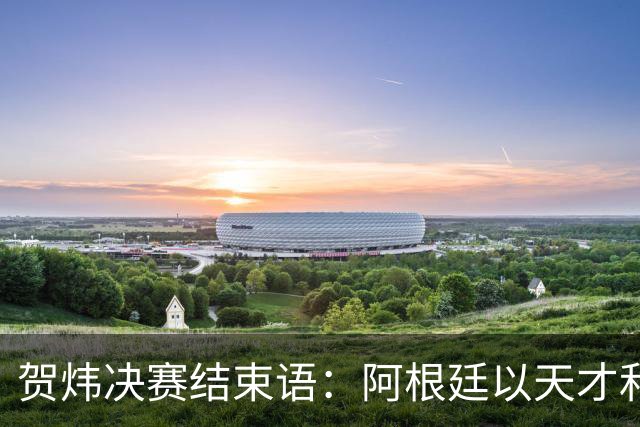贺炜决赛结束语：阿根廷以天才和激情书写辉煌，西班牙用协作铸就伟大
