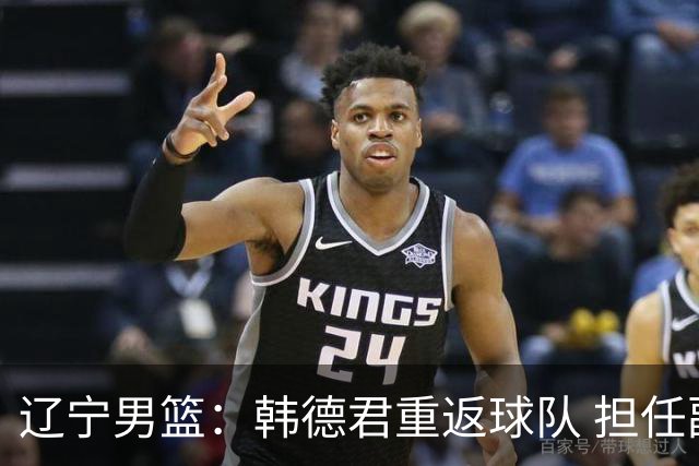 辽宁男篮：韩德君重返球队 担任副总经理兼领队