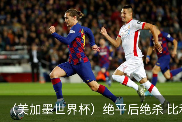 （美加墨世界杯）绝平后绝杀 比利时队3:2逆转塞内加尔队晋级