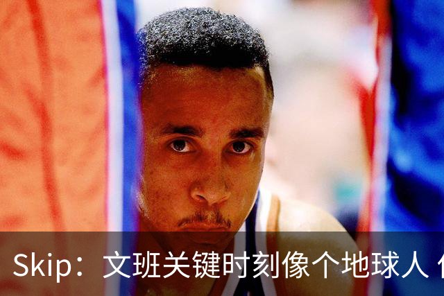 Skip：文班关键时刻像个地球人 他绝对受到了NBA的过度保护